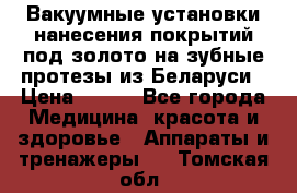 Вакуумные установки нанесения покрытий под золото на зубные протезы из Беларуси › Цена ­ 100 - Все города Медицина, красота и здоровье » Аппараты и тренажеры   . Томская обл.